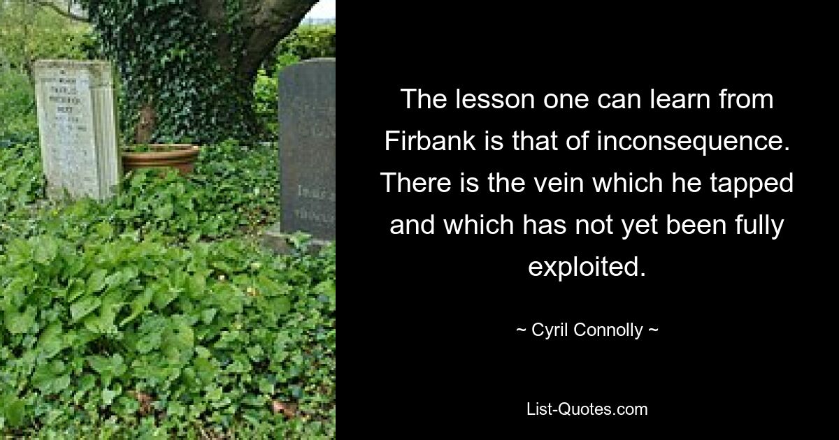 The lesson one can learn from Firbank is that of inconsequence. There is the vein which he tapped and which has not yet been fully exploited. — © Cyril Connolly