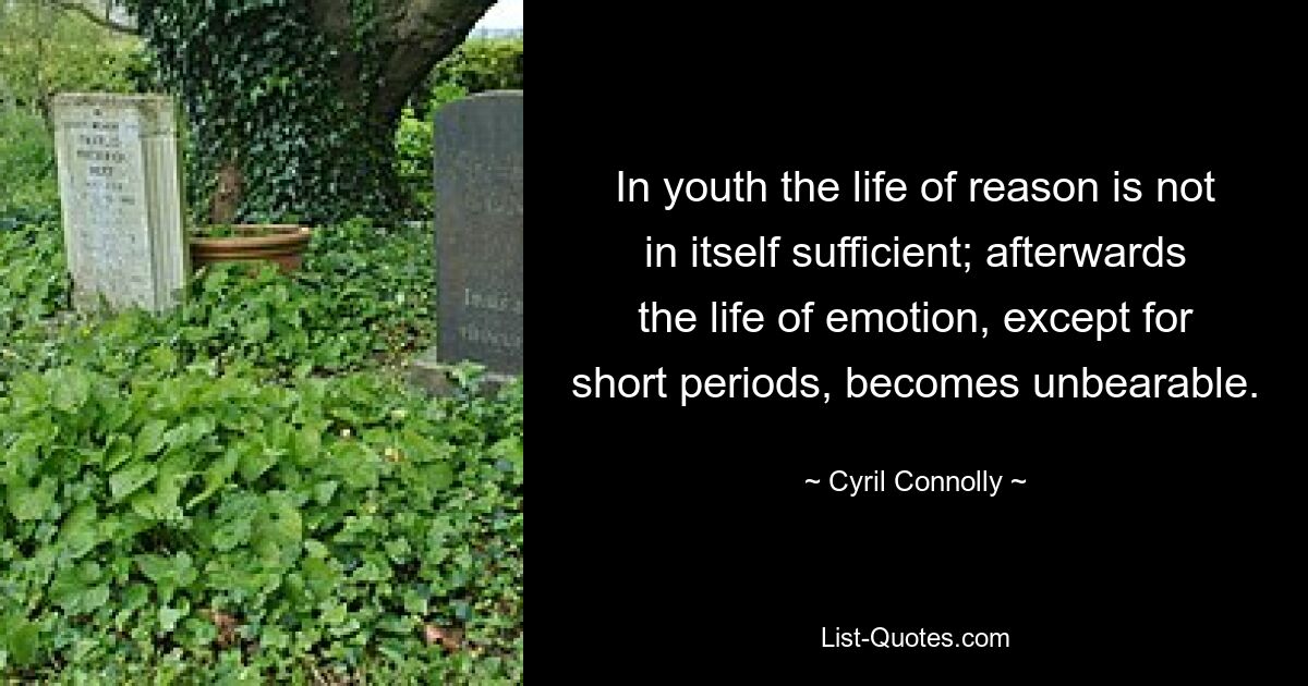 In youth the life of reason is not in itself sufficient; afterwards the life of emotion, except for short periods, becomes unbearable. — © Cyril Connolly