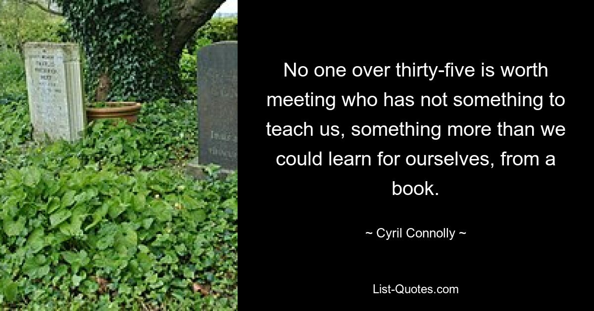 No one over thirty-five is worth meeting who has not something to teach us, something more than we could learn for ourselves, from a book. — © Cyril Connolly