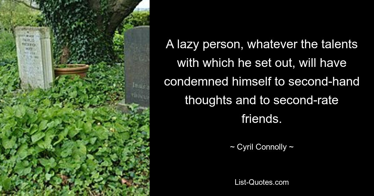 A lazy person, whatever the talents with which he set out, will have condemned himself to second-hand thoughts and to second-rate friends. — © Cyril Connolly