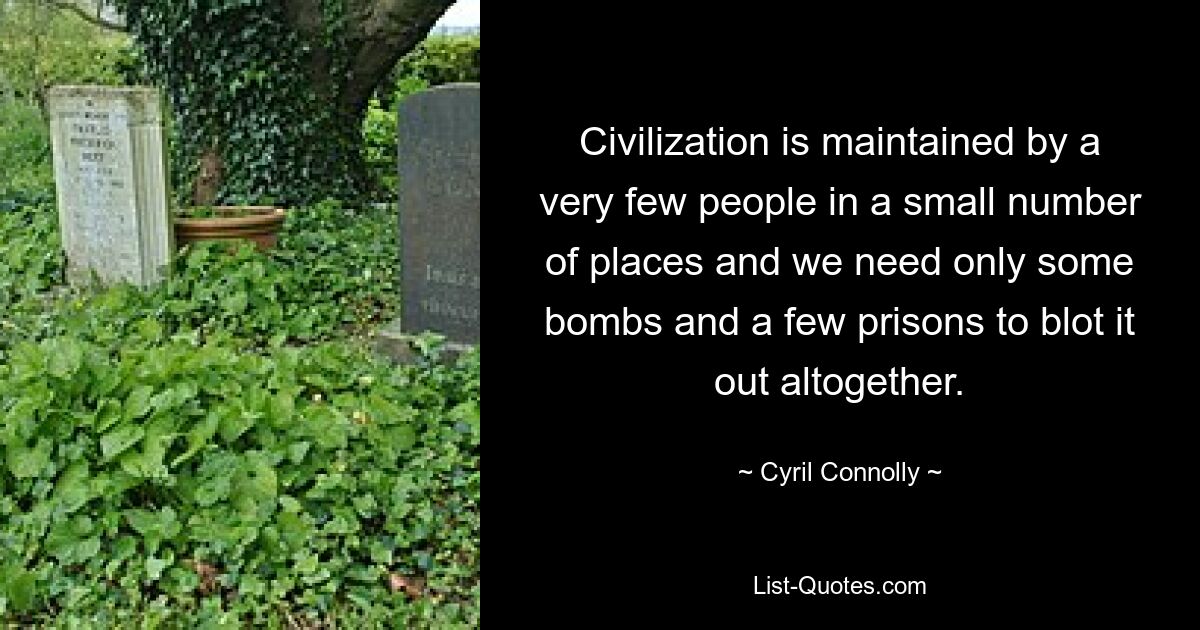 Civilization is maintained by a very few people in a small number of places and we need only some bombs and a few prisons to blot it out altogether. — © Cyril Connolly