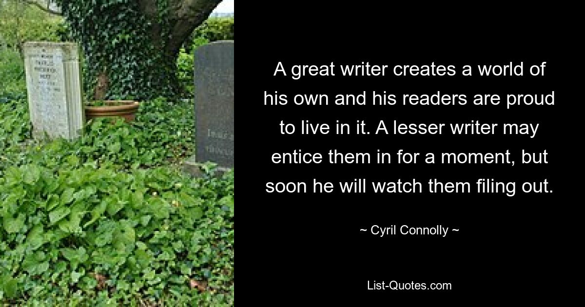 A great writer creates a world of his own and his readers are proud to live in it. A lesser writer may entice them in for a moment, but soon he will watch them filing out. — © Cyril Connolly