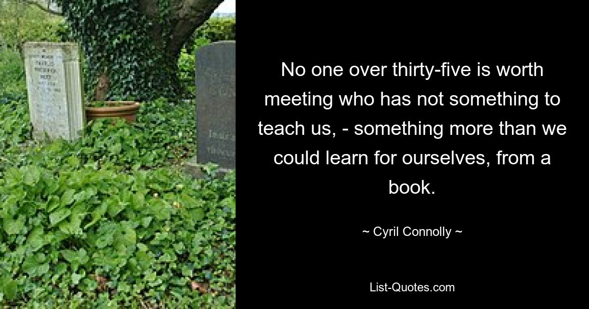 No one over thirty-five is worth meeting who has not something to teach us, - something more than we could learn for ourselves, from a book. — © Cyril Connolly