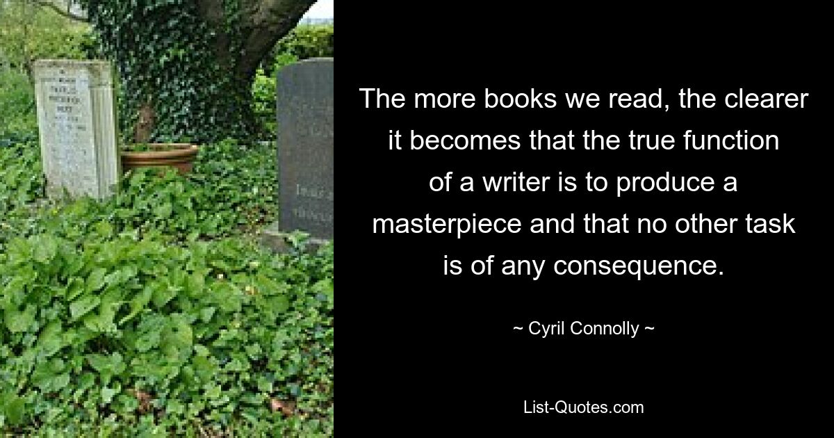 The more books we read, the clearer it becomes that the true function of a writer is to produce a masterpiece and that no other task is of any consequence. — © Cyril Connolly