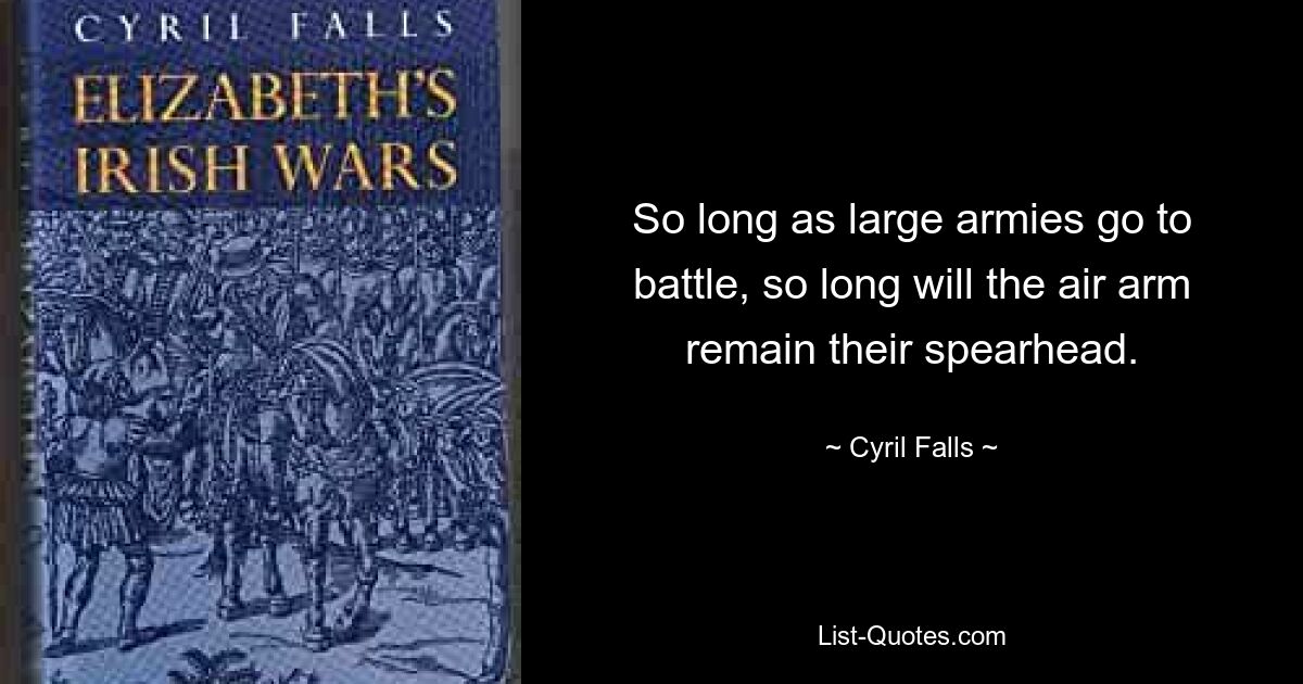 So long as large armies go to battle, so long will the air arm remain their spearhead. — © Cyril Falls