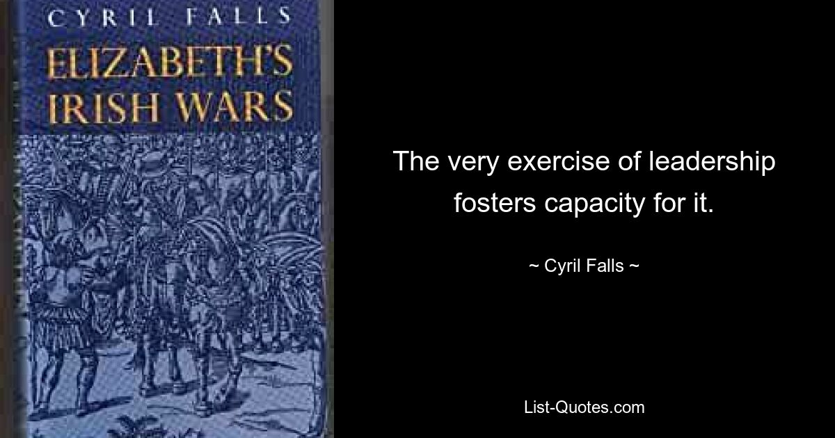 The very exercise of leadership fosters capacity for it. — © Cyril Falls