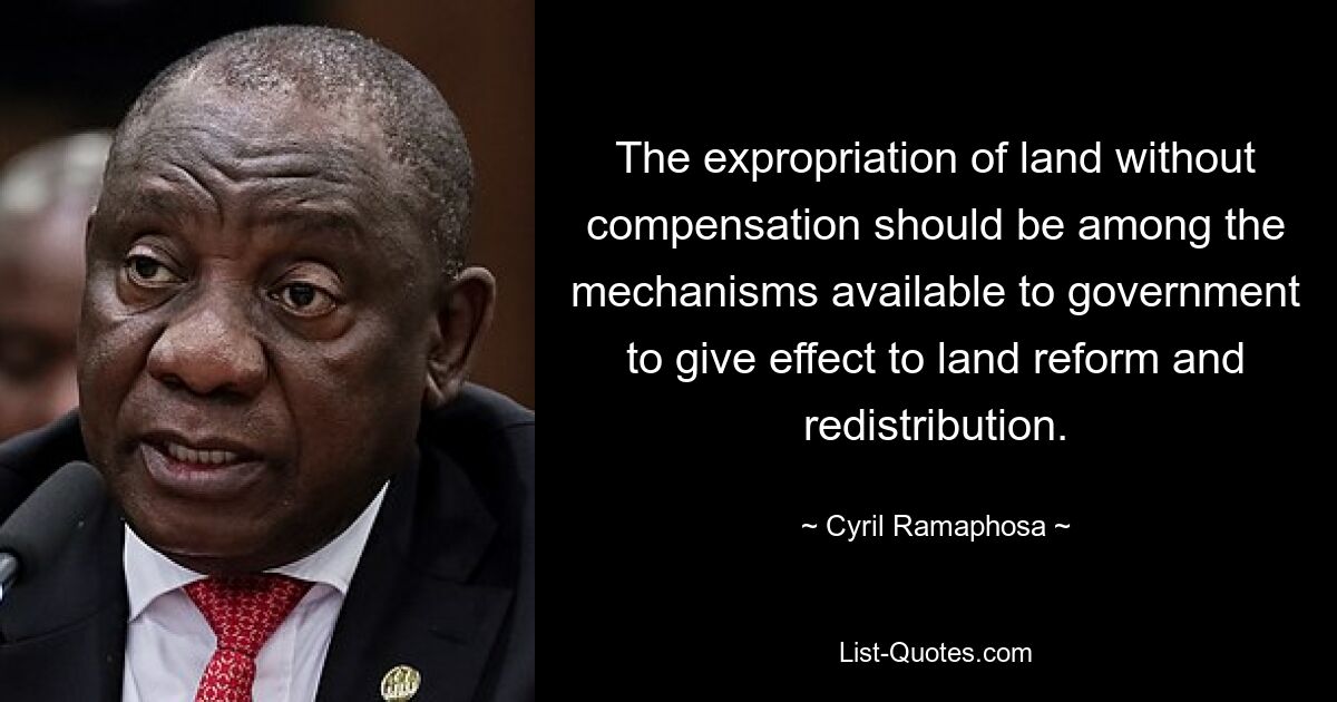 The expropriation of land without compensation should be among the mechanisms available to government to give effect to land reform and redistribution. — © Cyril Ramaphosa