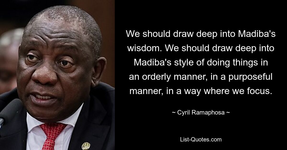 We should draw deep into Madiba's wisdom. We should draw deep into Madiba's style of doing things in an orderly manner, in a purposeful manner, in a way where we focus. — © Cyril Ramaphosa