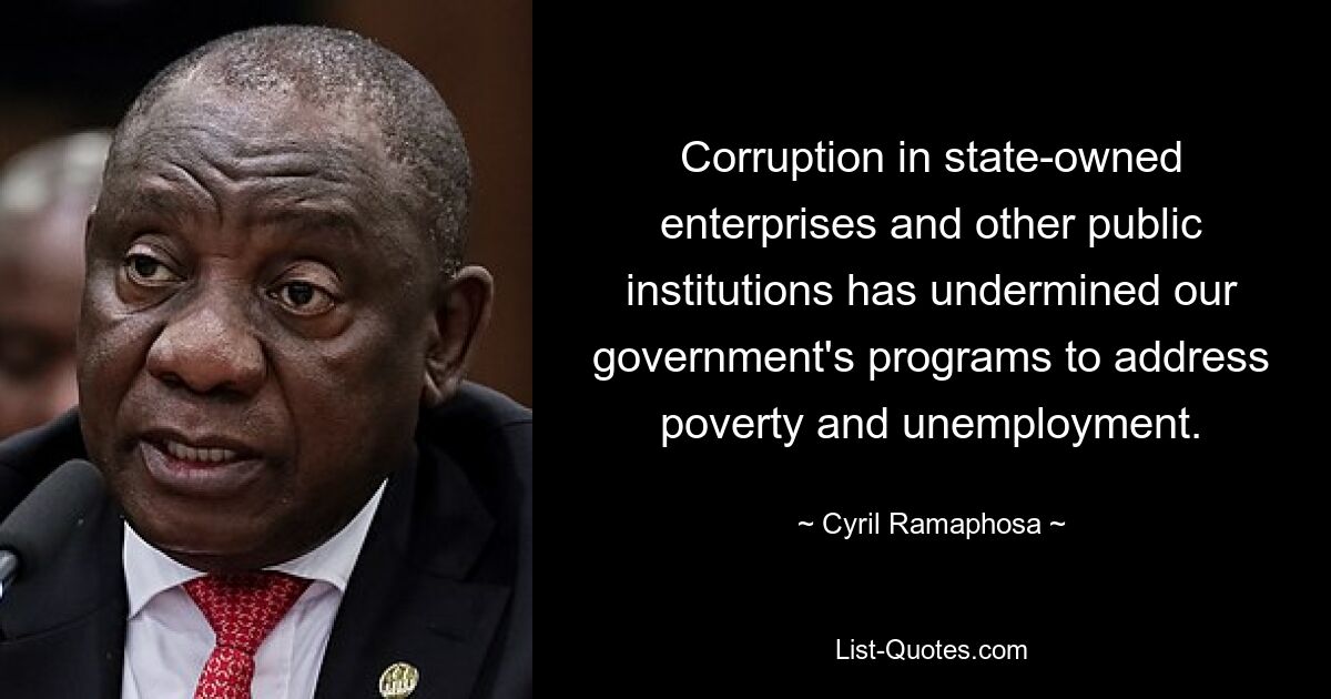 Corruption in state-owned enterprises and other public institutions has undermined our government's programs to address poverty and unemployment. — © Cyril Ramaphosa