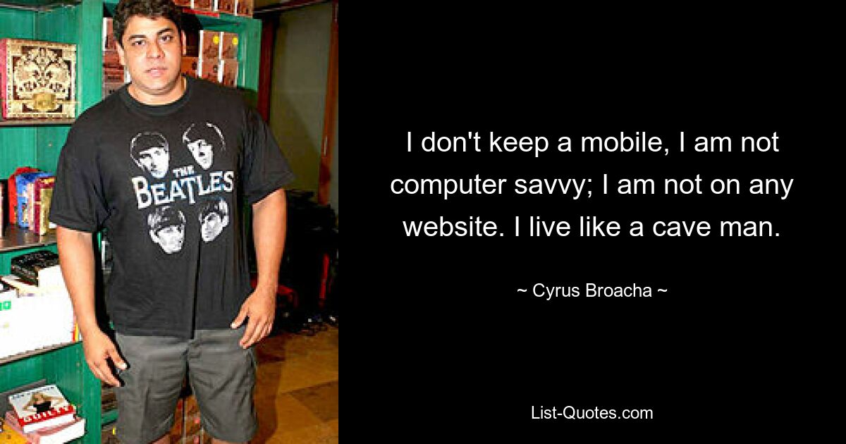 I don't keep a mobile, I am not computer savvy; I am not on any website. I live like a cave man. — © Cyrus Broacha