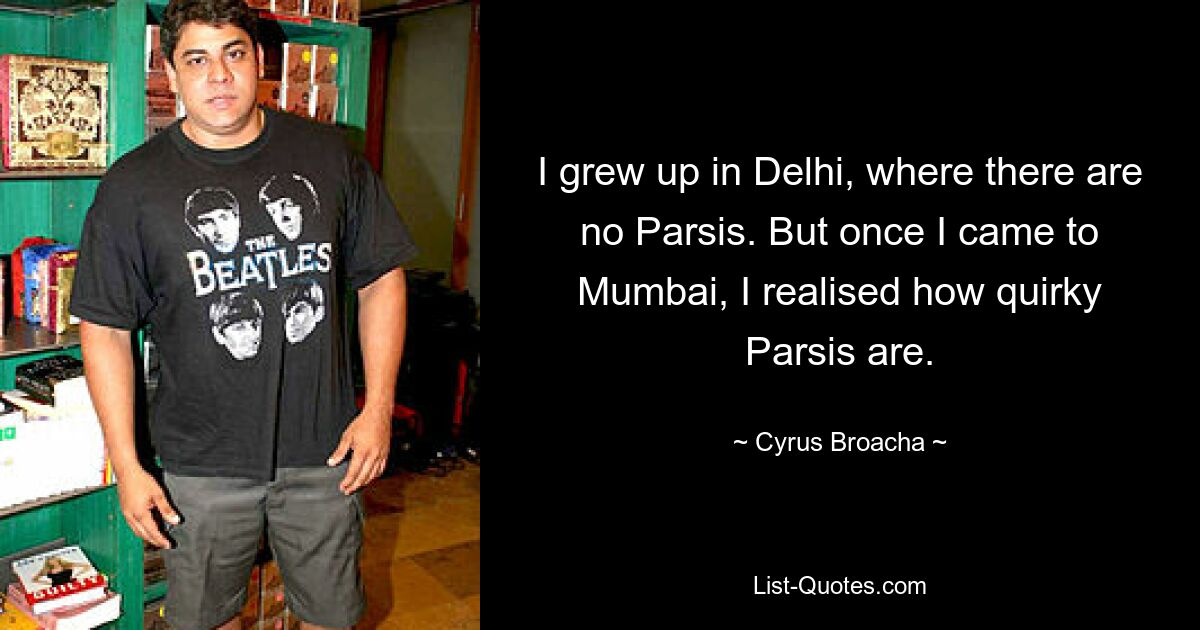 I grew up in Delhi, where there are no Parsis. But once I came to Mumbai, I realised how quirky Parsis are. — © Cyrus Broacha