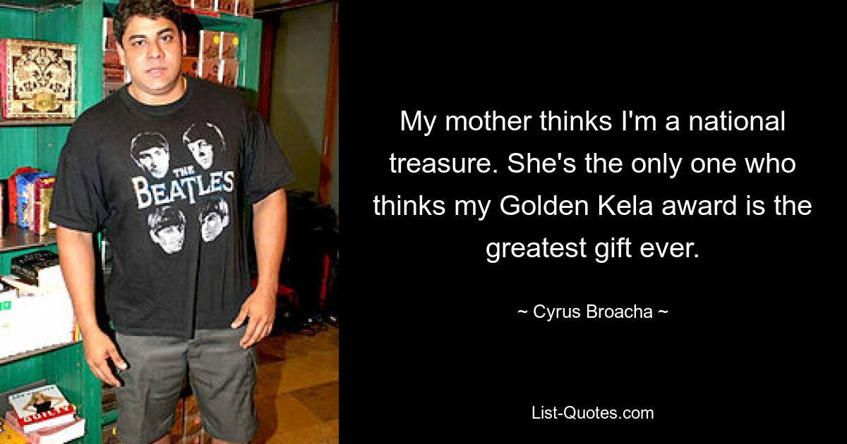 My mother thinks I'm a national treasure. She's the only one who thinks my Golden Kela award is the greatest gift ever. — © Cyrus Broacha