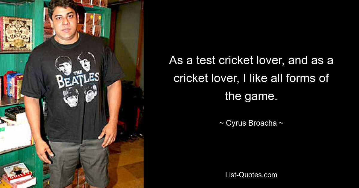 As a test cricket lover, and as a cricket lover, I like all forms of the game. — © Cyrus Broacha