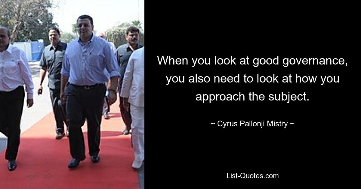 When you look at good governance, you also need to look at how you approach the subject. — © Cyrus Pallonji Mistry