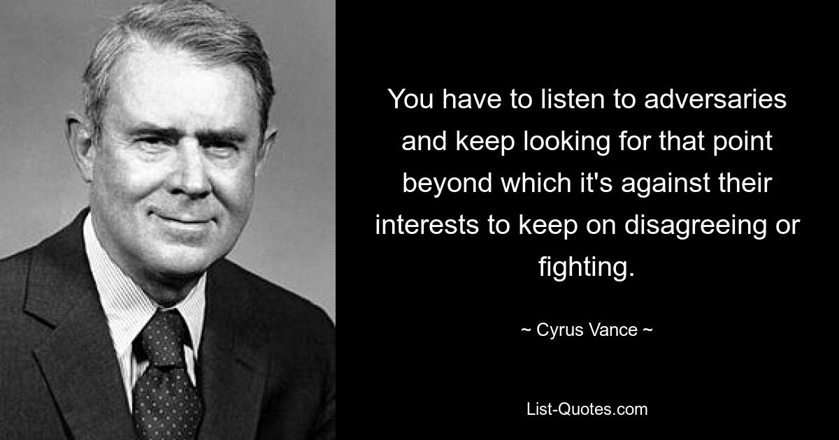 You have to listen to adversaries and keep looking for that point beyond which it's against their interests to keep on disagreeing or fighting. — © Cyrus Vance