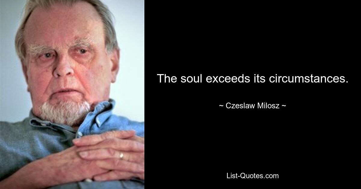 The soul exceeds its circumstances. — © Czeslaw Milosz