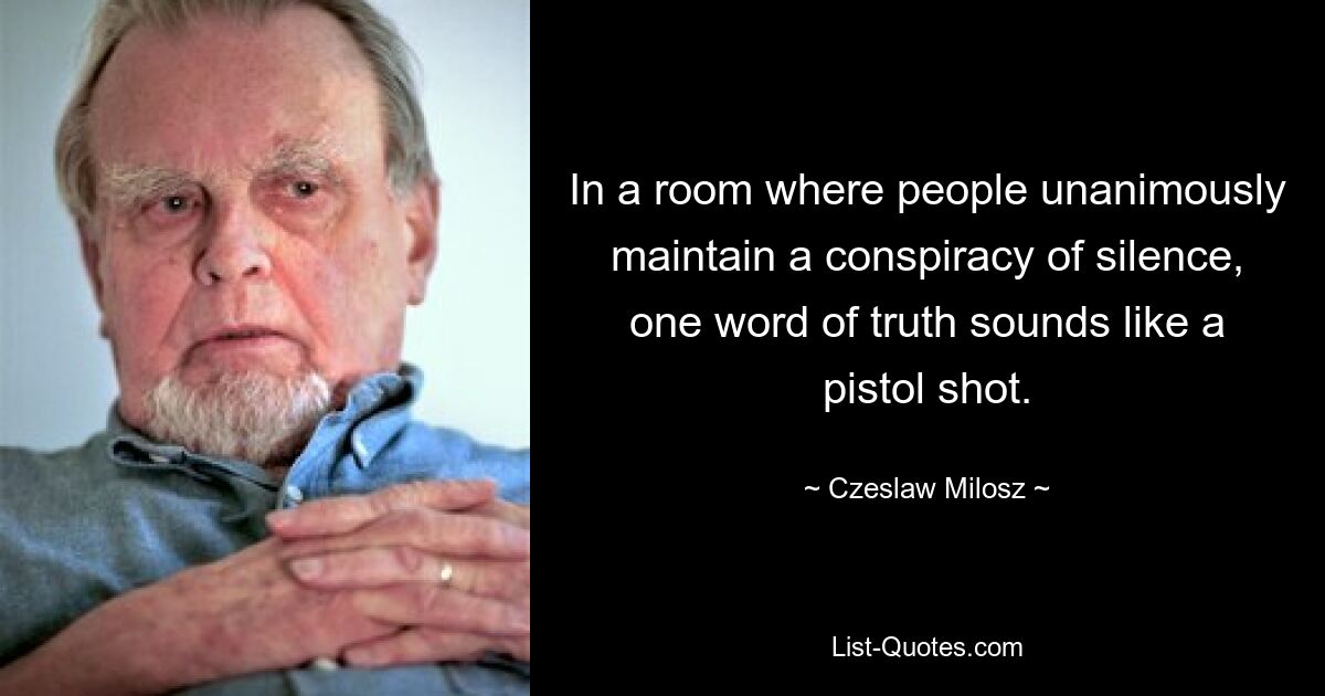 In a room where people unanimously maintain a conspiracy of silence, one word of truth sounds like a pistol shot. — © Czeslaw Milosz