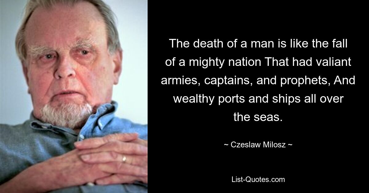 The death of a man is like the fall of a mighty nation That had valiant armies, captains, and prophets, And wealthy ports and ships all over the seas. — © Czeslaw Milosz