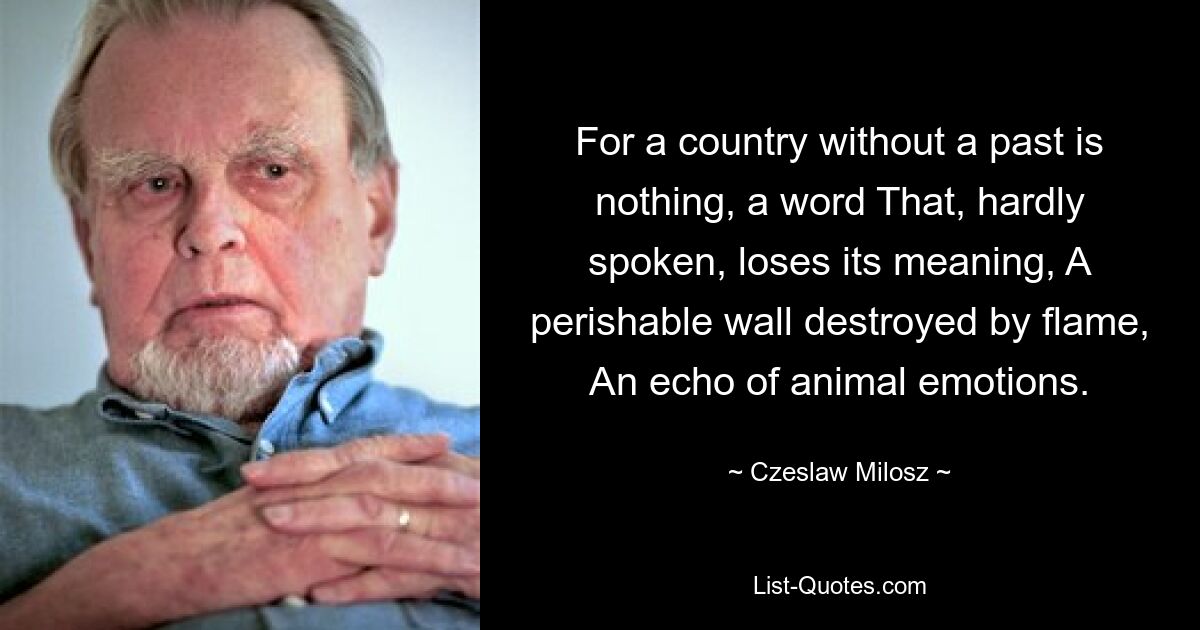 For a country without a past is nothing, a word That, hardly spoken, loses its meaning, A perishable wall destroyed by flame, An echo of animal emotions. — © Czeslaw Milosz