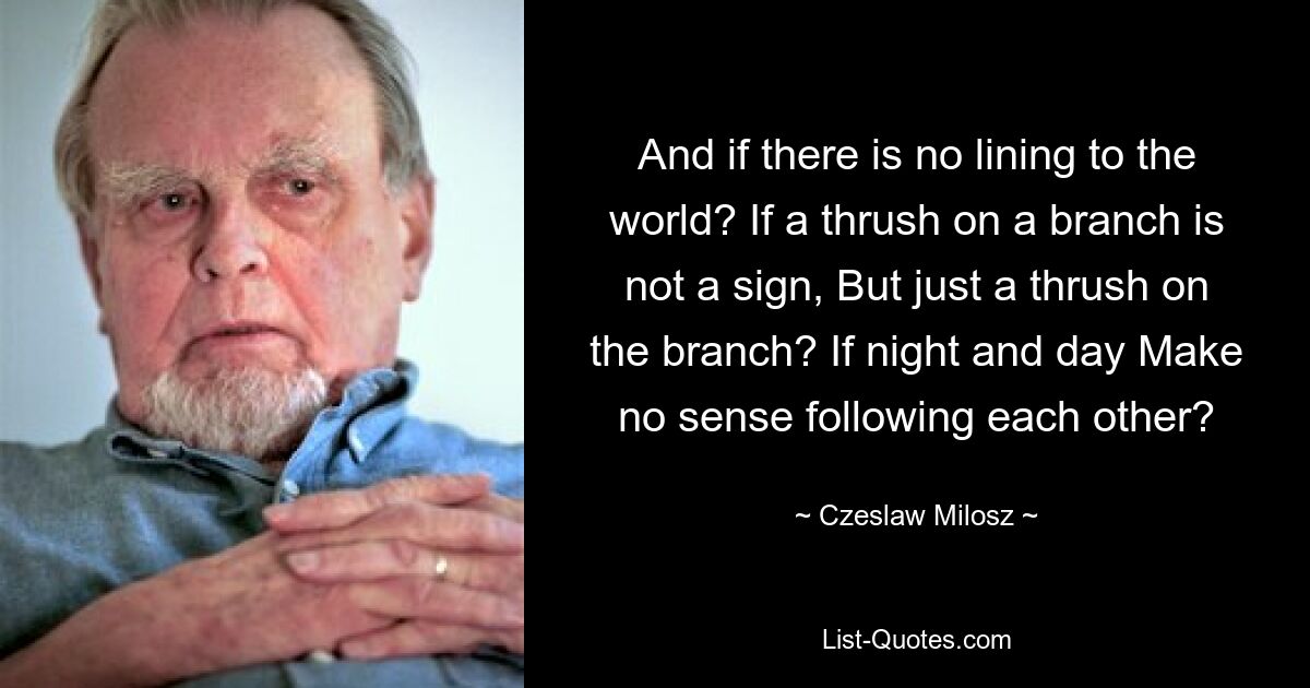 And if there is no lining to the world? If a thrush on a branch is not a sign, But just a thrush on the branch? If night and day Make no sense following each other? — © Czeslaw Milosz