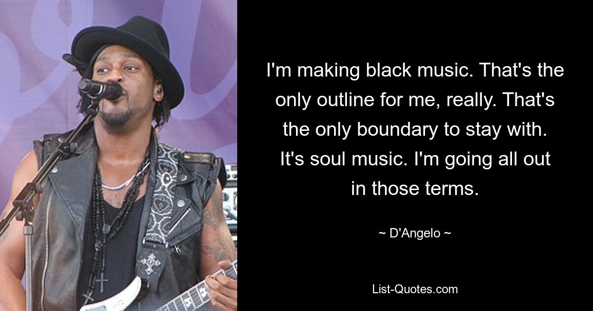 I'm making black music. That's the only outline for me, really. That's the only boundary to stay with. It's soul music. I'm going all out in those terms. — © D'Angelo