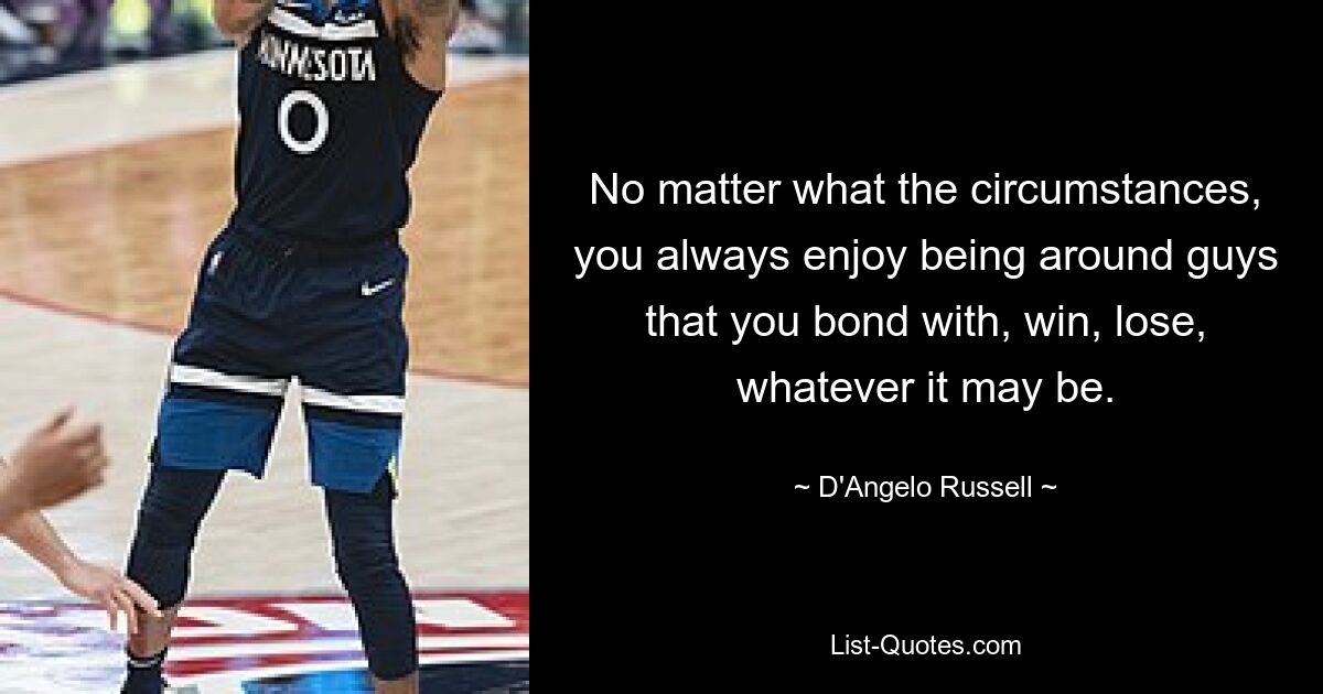 No matter what the circumstances, you always enjoy being around guys that you bond with, win, lose, whatever it may be. — © D'Angelo Russell