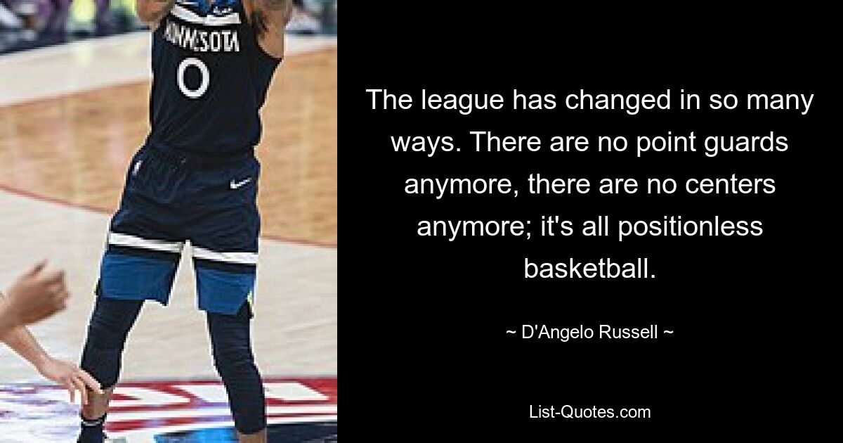 The league has changed in so many ways. There are no point guards anymore, there are no centers anymore; it's all positionless basketball. — © D'Angelo Russell