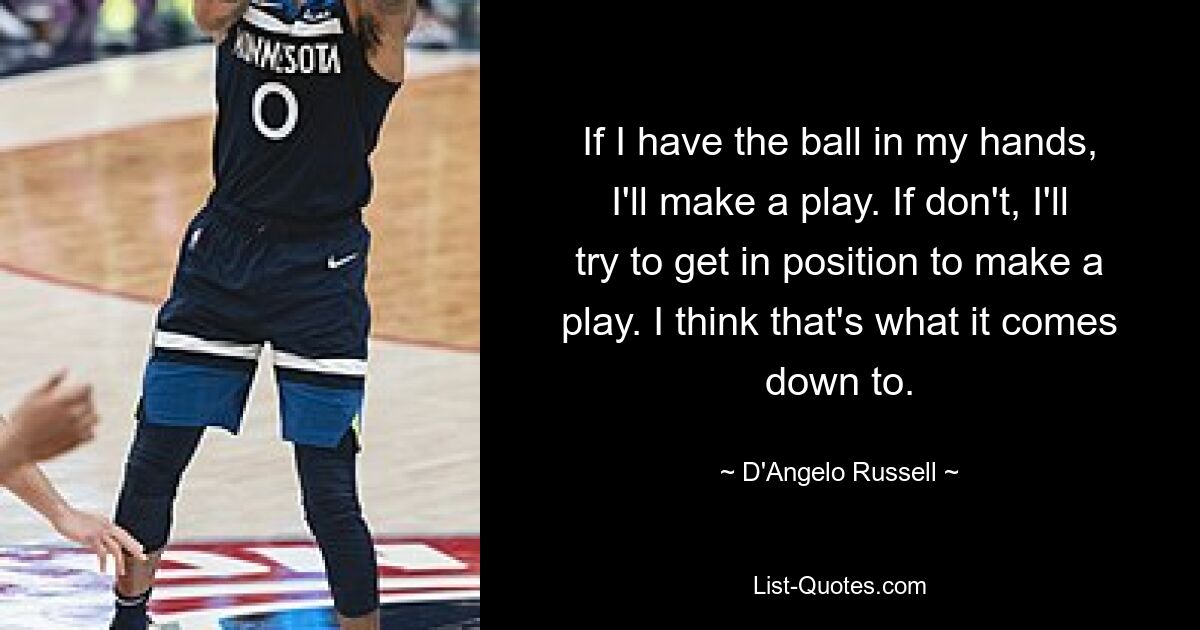 If I have the ball in my hands, I'll make a play. If don't, I'll try to get in position to make a play. I think that's what it comes down to. — © D'Angelo Russell