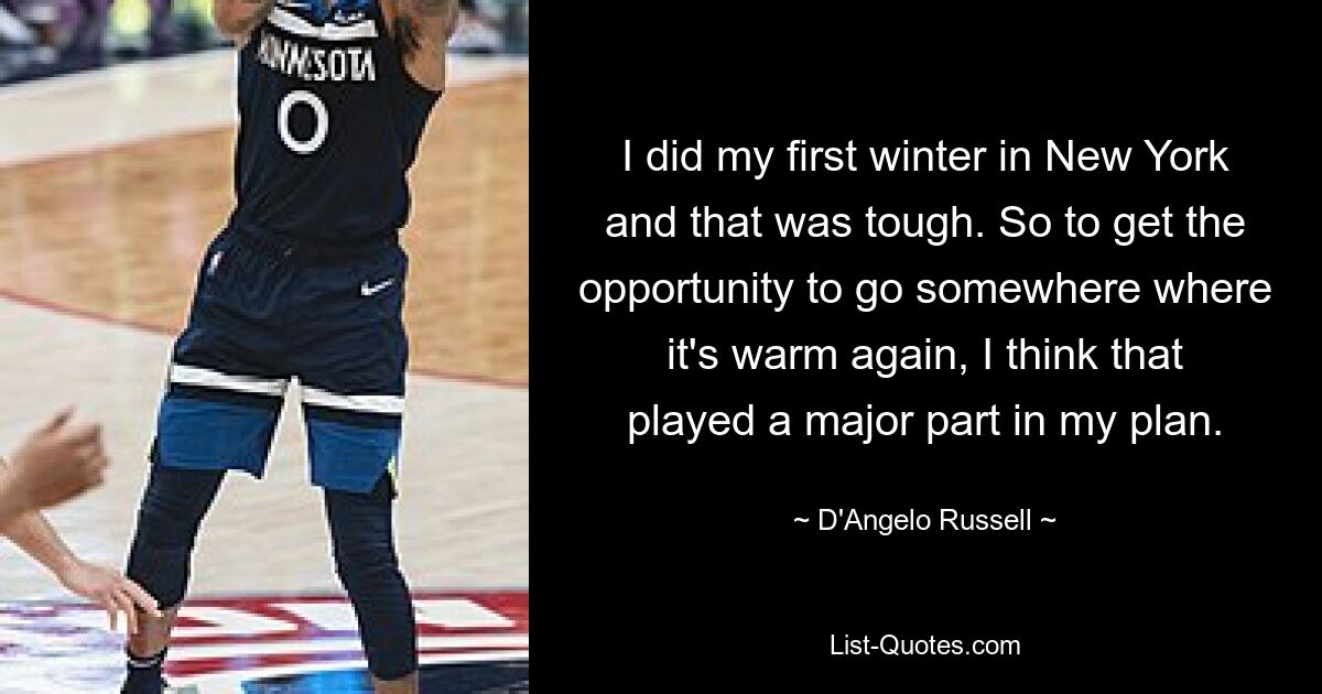 I did my first winter in New York and that was tough. So to get the opportunity to go somewhere where it's warm again, I think that played a major part in my plan. — © D'Angelo Russell