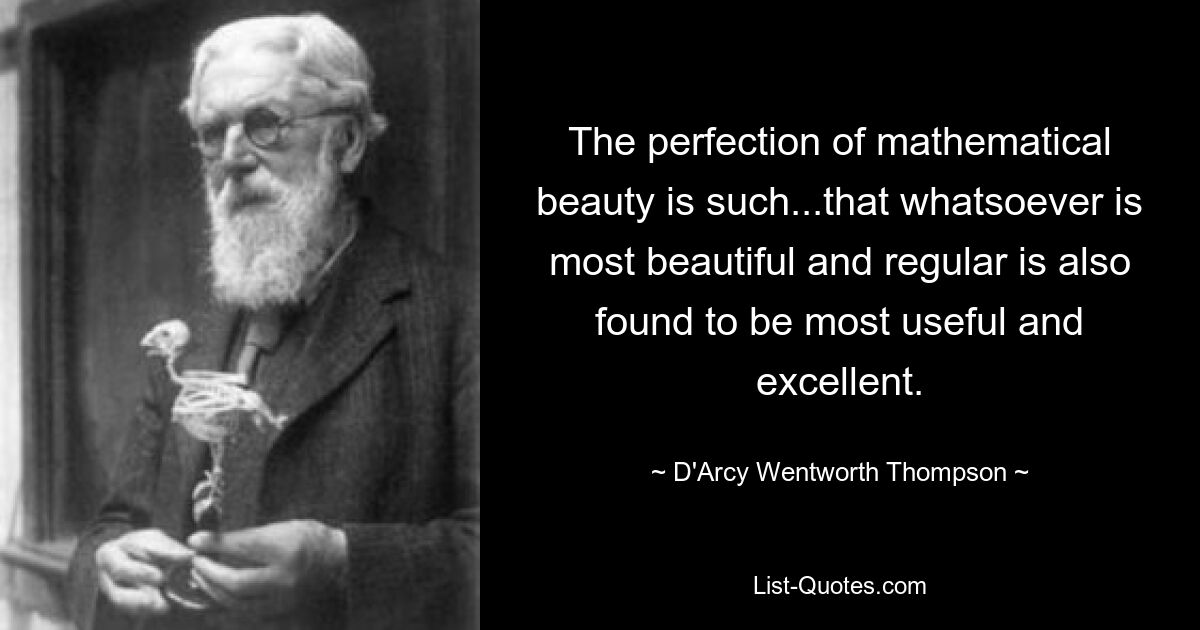 The perfection of mathematical beauty is such...that whatsoever is most beautiful and regular is also found to be most useful and excellent. — © D'Arcy Wentworth Thompson