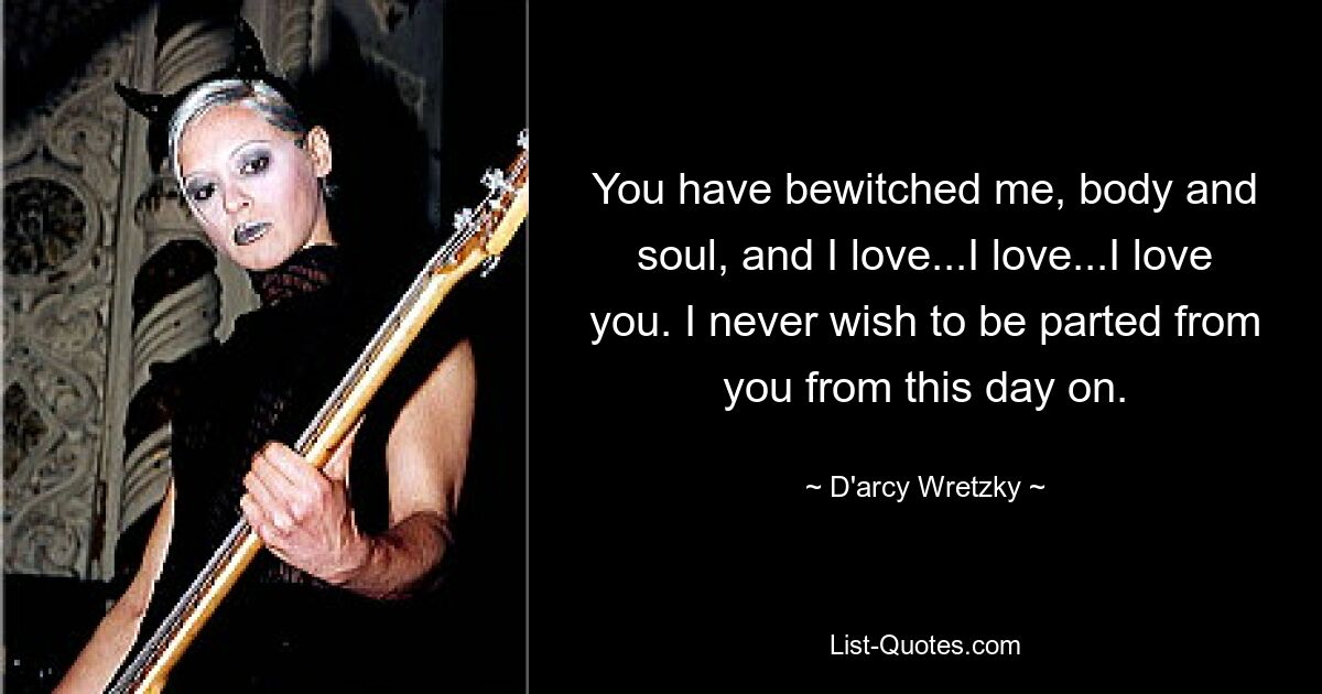 You have bewitched me, body and soul, and I love...I love...I love you. I never wish to be parted from you from this day on. — © D'arcy Wretzky