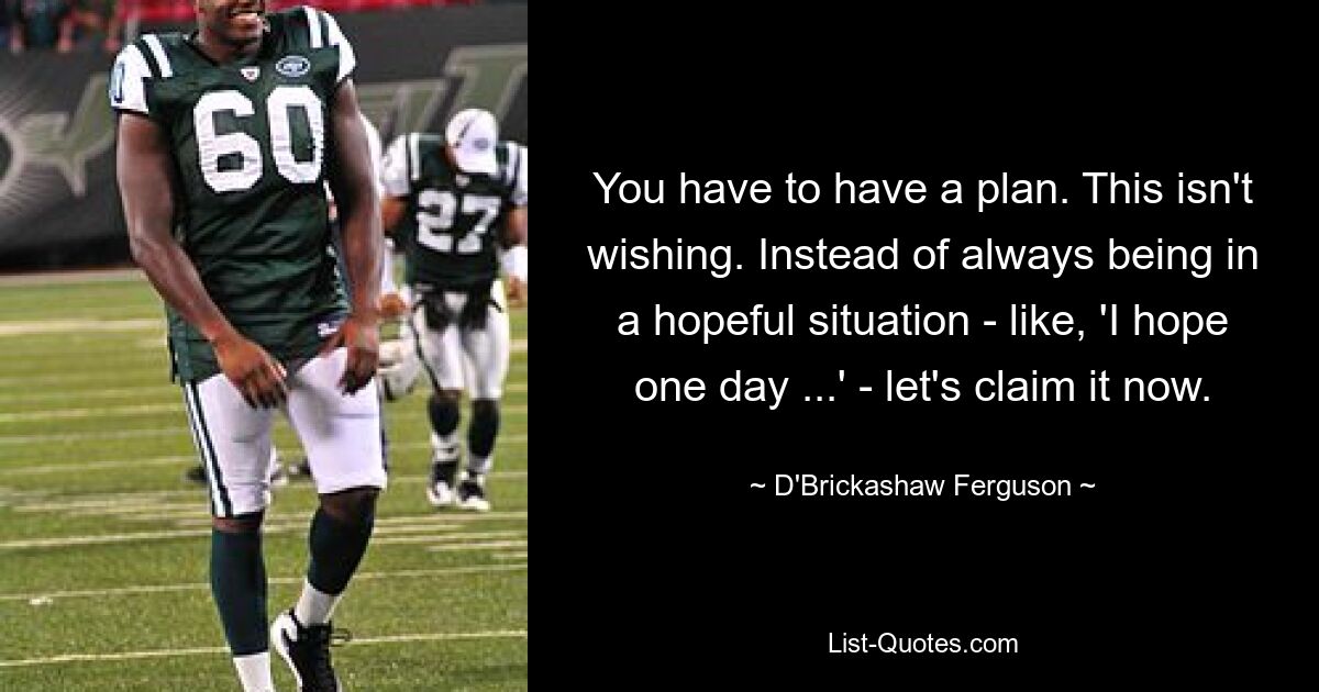 You have to have a plan. This isn't wishing. Instead of always being in a hopeful situation - like, 'I hope one day ...' - let's claim it now. — © D'Brickashaw Ferguson