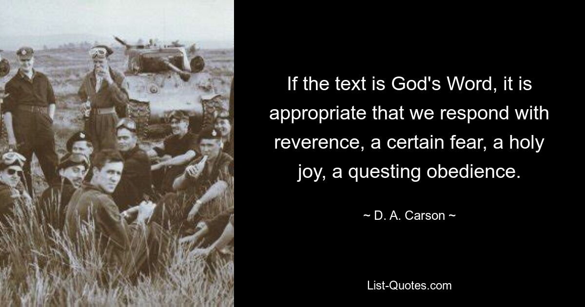 If the text is God's Word, it is appropriate that we respond with reverence, a certain fear, a holy joy, a questing obedience. — © D. A. Carson