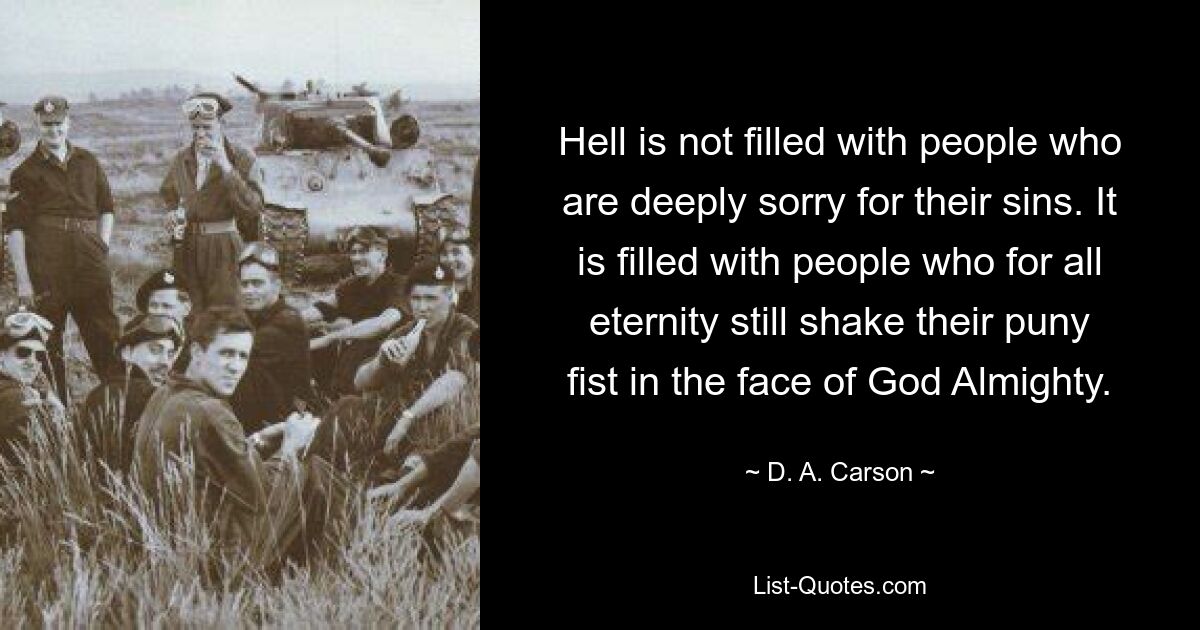 Hell is not filled with people who are deeply sorry for their sins. It is filled with people who for all eternity still shake their puny fist in the face of God Almighty. — © D. A. Carson