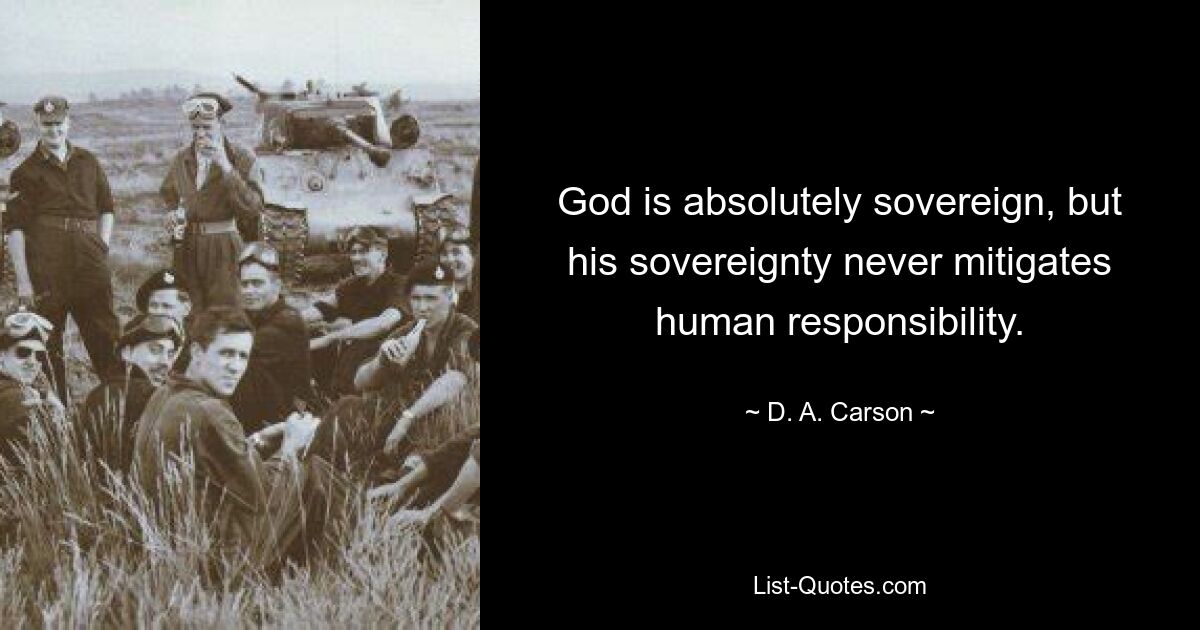 God is absolutely sovereign, but his sovereignty never mitigates human responsibility. — © D. A. Carson