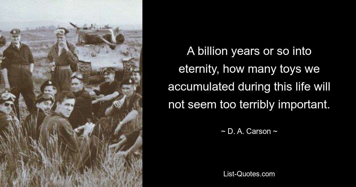 A billion years or so into eternity, how many toys we accumulated during this life will not seem too terribly important. — © D. A. Carson