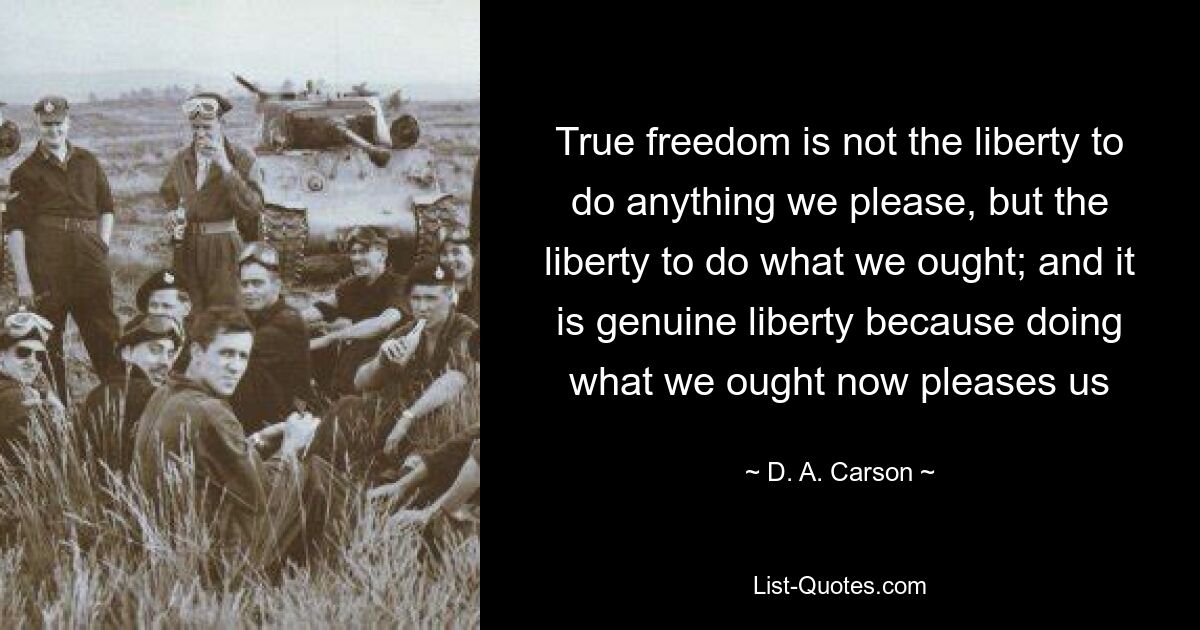 Wahre Freiheit ist nicht die Freiheit, alles zu tun, was wir wollen, sondern die Freiheit, das zu tun, was wir sollten; und es ist echte Freiheit, weil es uns Freude macht, das zu tun, was wir jetzt tun sollten – © DA Carson 