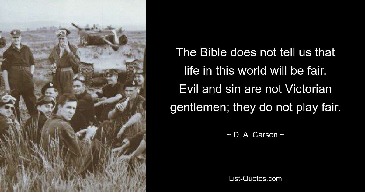 The Bible does not tell us that life in this world will be fair. Evil and sin are not Victorian gentlemen; they do not play fair. — © D. A. Carson