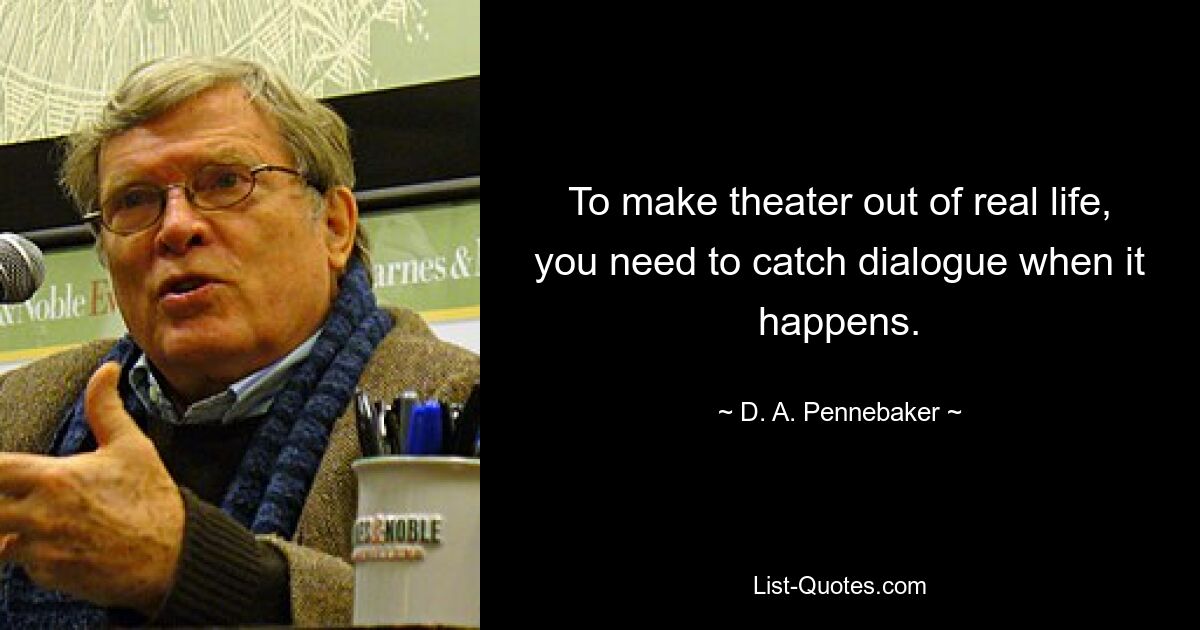 To make theater out of real life, you need to catch dialogue when it happens. — © D. A. Pennebaker