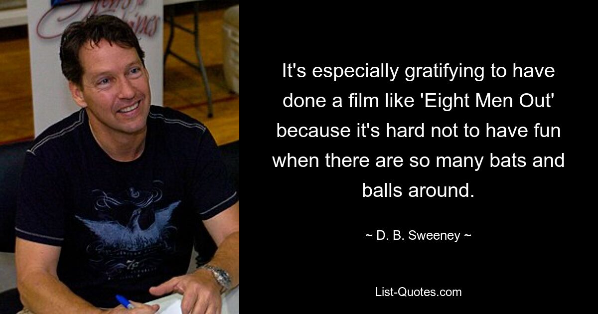 It's especially gratifying to have done a film like 'Eight Men Out' because it's hard not to have fun when there are so many bats and balls around. — © D. B. Sweeney