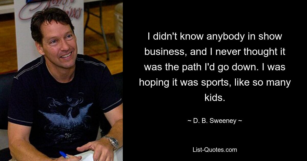 I didn't know anybody in show business, and I never thought it was the path I'd go down. I was hoping it was sports, like so many kids. — © D. B. Sweeney