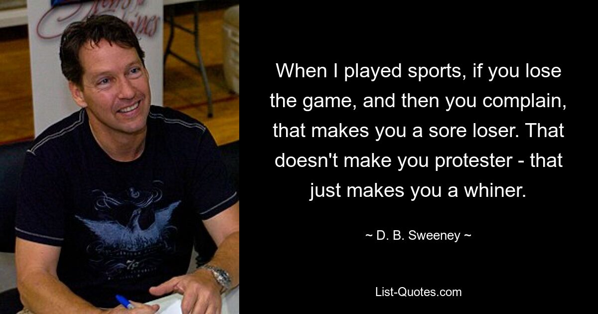 When I played sports, if you lose the game, and then you complain, that makes you a sore loser. That doesn't make you protester - that just makes you a whiner. — © D. B. Sweeney