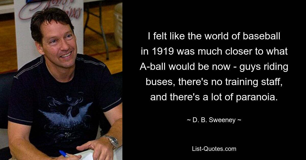 I felt like the world of baseball in 1919 was much closer to what A-ball would be now - guys riding buses, there's no training staff, and there's a lot of paranoia. — © D. B. Sweeney