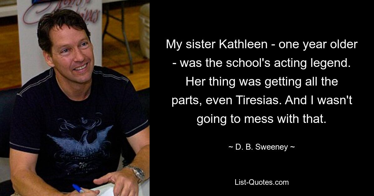 My sister Kathleen - one year older - was the school's acting legend. Her thing was getting all the parts, even Tiresias. And I wasn't going to mess with that. — © D. B. Sweeney