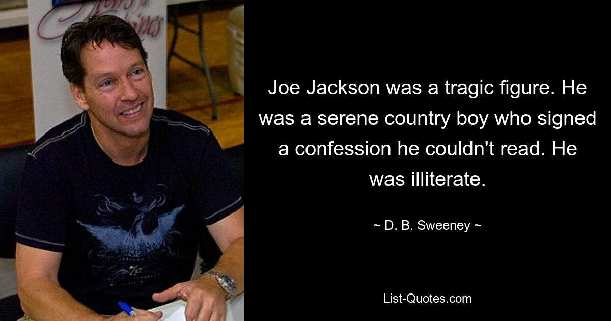 Joe Jackson was a tragic figure. He was a serene country boy who signed a confession he couldn't read. He was illiterate. — © D. B. Sweeney