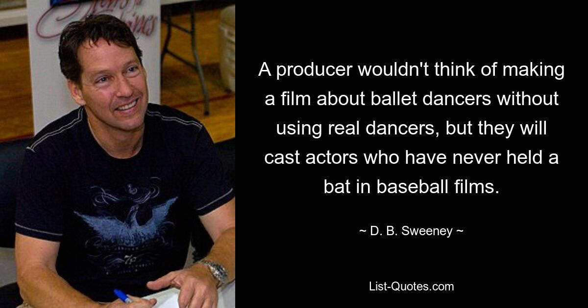 A producer wouldn't think of making a film about ballet dancers without using real dancers, but they will cast actors who have never held a bat in baseball films. — © D. B. Sweeney