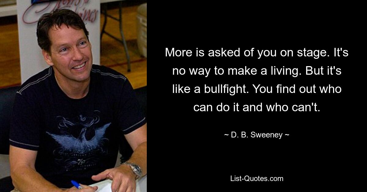 More is asked of you on stage. It's no way to make a living. But it's like a bullfight. You find out who can do it and who can't. — © D. B. Sweeney