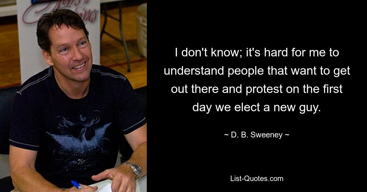 I don't know; it's hard for me to understand people that want to get out there and protest on the first day we elect a new guy. — © D. B. Sweeney