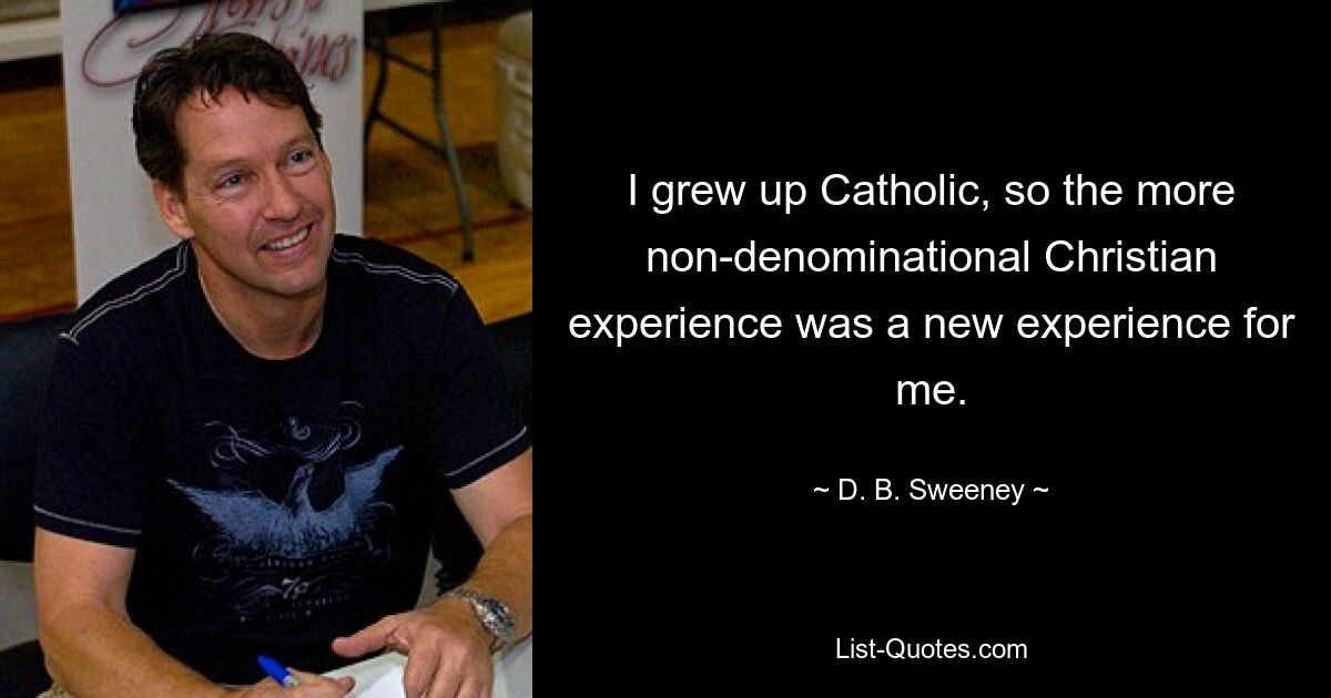 I grew up Catholic, so the more non-denominational Christian experience was a new experience for me. — © D. B. Sweeney