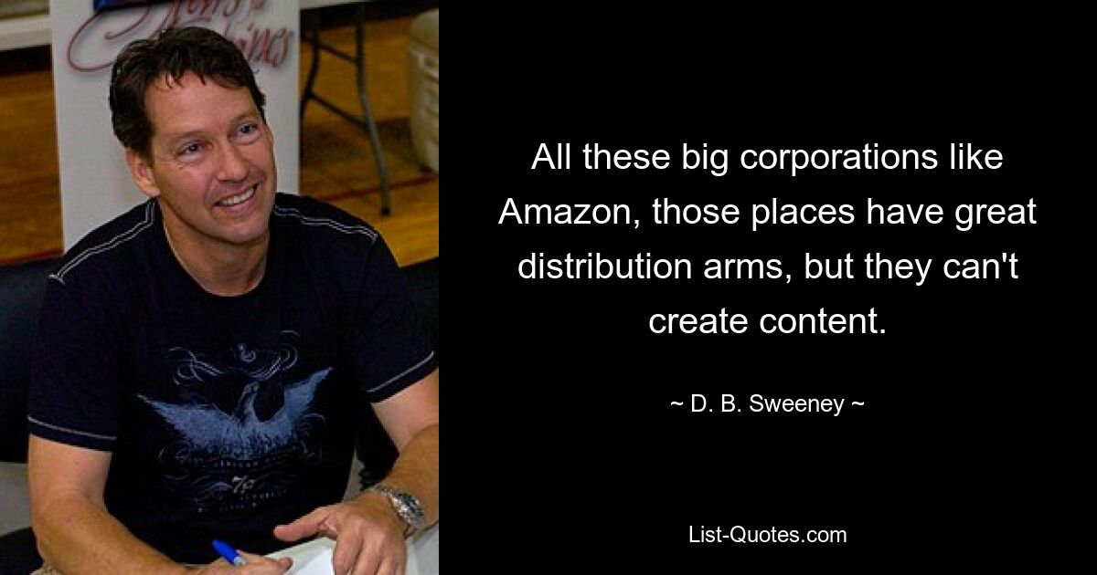 All these big corporations like Amazon, those places have great distribution arms, but they can't create content. — © D. B. Sweeney